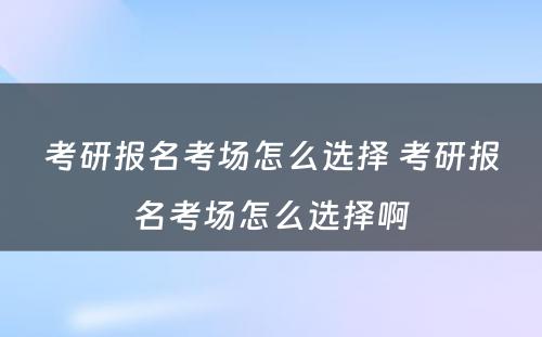 考研报名考场怎么选择 考研报名考场怎么选择啊