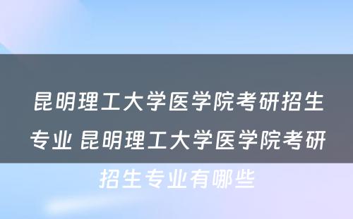 昆明理工大学医学院考研招生专业 昆明理工大学医学院考研招生专业有哪些