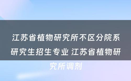 江苏省植物研究所不区分院系研究生招生专业 江苏省植物研究所调剂