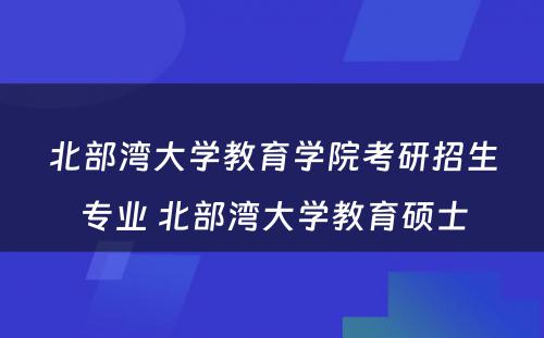 北部湾大学教育学院考研招生专业 北部湾大学教育硕士