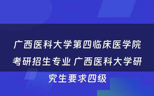 广西医科大学第四临床医学院考研招生专业 广西医科大学研究生要求四级