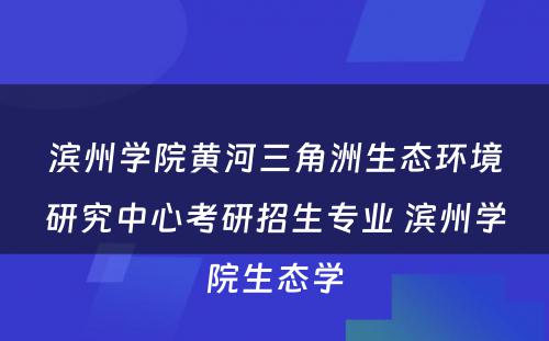 滨州学院黄河三角洲生态环境研究中心考研招生专业 滨州学院生态学