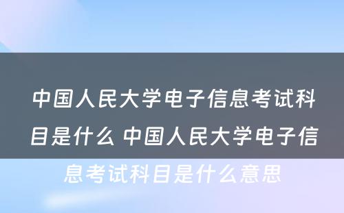 中国人民大学电子信息考试科目是什么 中国人民大学电子信息考试科目是什么意思