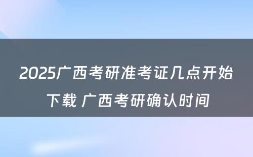 2025广西考研准考证几点开始下载 广西考研确认时间