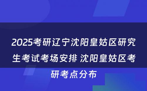 2025考研辽宁沈阳皇姑区研究生考试考场安排 沈阳皇姑区考研考点分布