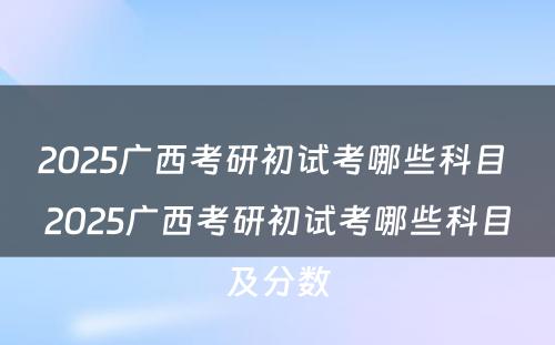 2025广西考研初试考哪些科目 2025广西考研初试考哪些科目及分数