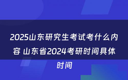 2025山东研究生考试考什么内容 山东省2024考研时间具体时间