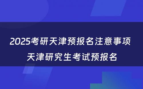 2025考研天津预报名注意事项 天津研究生考试预报名