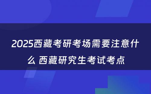 2025西藏考研考场需要注意什么 西藏研究生考试考点