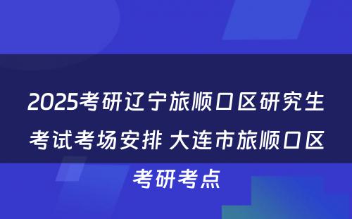 2025考研辽宁旅顺口区研究生考试考场安排 大连市旅顺口区考研考点