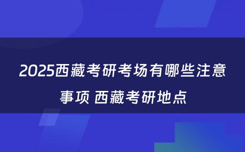 2025西藏考研考场有哪些注意事项 西藏考研地点