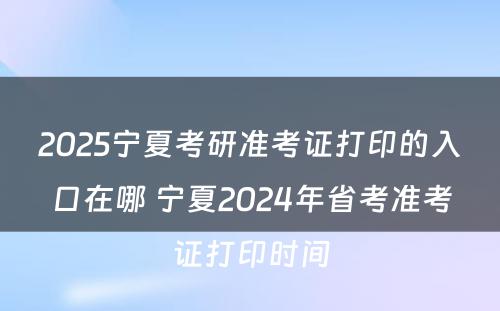 2025宁夏考研准考证打印的入口在哪 宁夏2024年省考准考证打印时间