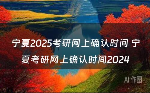 宁夏2025考研网上确认时间 宁夏考研网上确认时间2024