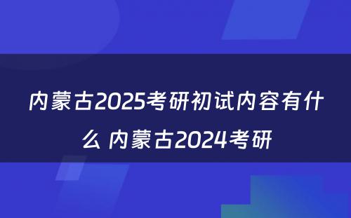 内蒙古2025考研初试内容有什么 内蒙古2024考研