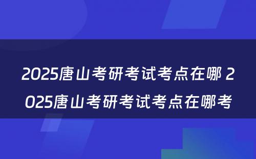 2025唐山考研考试考点在哪 2025唐山考研考试考点在哪考