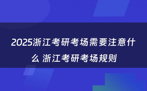 2025浙江考研考场需要注意什么 浙江考研考场规则