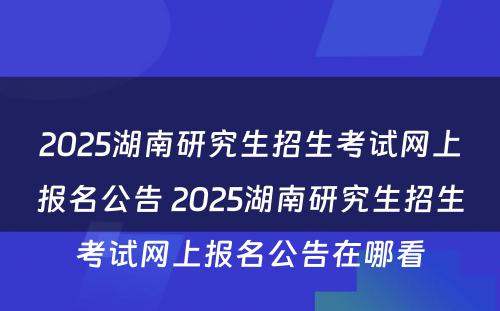 2025湖南研究生招生考试网上报名公告 2025湖南研究生招生考试网上报名公告在哪看