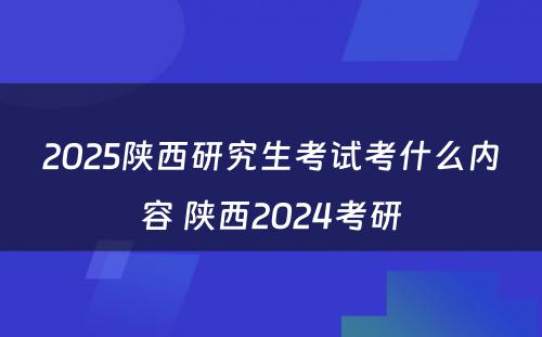 2025陕西研究生考试考什么内容 陕西2024考研