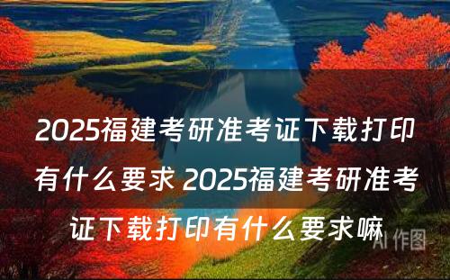 2025福建考研准考证下载打印有什么要求 2025福建考研准考证下载打印有什么要求嘛