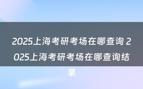 2025上海考研考场在哪查询 2025上海考研考场在哪查询结果