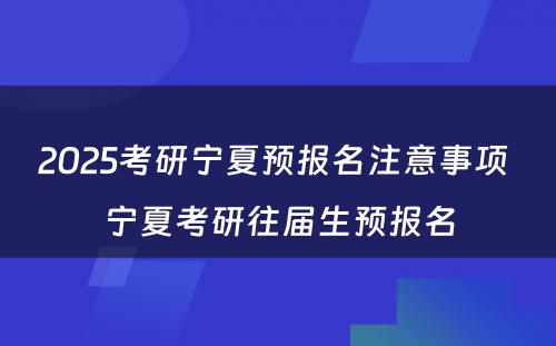 2025考研宁夏预报名注意事项 宁夏考研往届生预报名