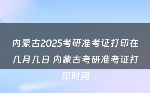 内蒙古2025考研准考证打印在几月几日 内蒙古考研准考证打印时间