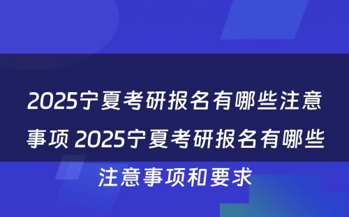 2025宁夏考研报名有哪些注意事项 2025宁夏考研报名有哪些注意事项和要求