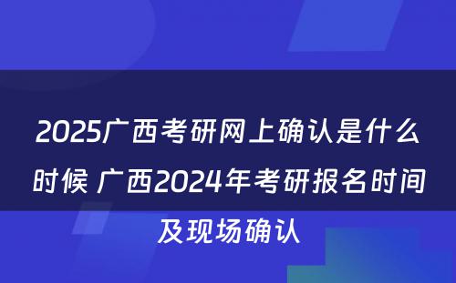 2025广西考研网上确认是什么时候 广西2024年考研报名时间及现场确认