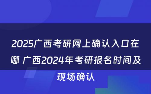 2025广西考研网上确认入口在哪 广西2024年考研报名时间及现场确认