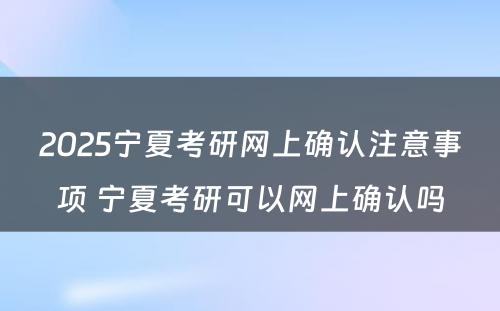 2025宁夏考研网上确认注意事项 宁夏考研可以网上确认吗