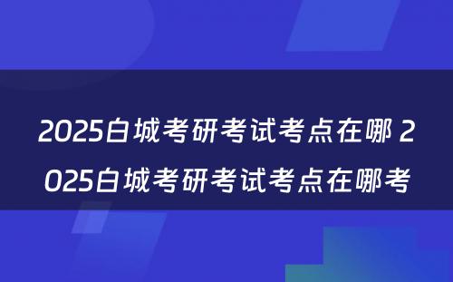 2025白城考研考试考点在哪 2025白城考研考试考点在哪考