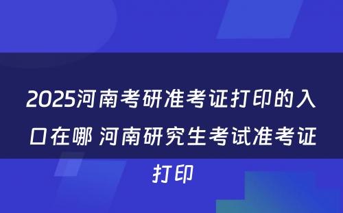 2025河南考研准考证打印的入口在哪 河南研究生考试准考证打印