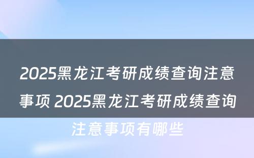 2025黑龙江考研成绩查询注意事项 2025黑龙江考研成绩查询注意事项有哪些