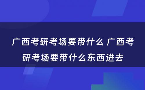 广西考研考场要带什么 广西考研考场要带什么东西进去