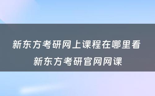 新东方考研网上课程在哪里看 新东方考研官网网课