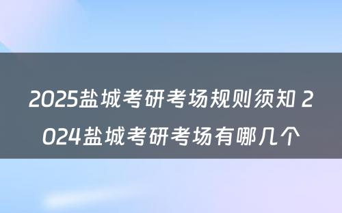 2025盐城考研考场规则须知 2024盐城考研考场有哪几个