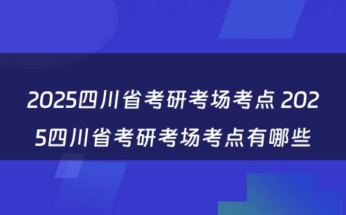 2025四川省考研考场考点 2025四川省考研考场考点有哪些