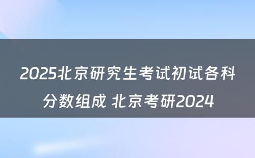 2025北京研究生考试初试各科分数组成 北京考研2024