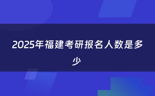 2025年福建考研报名人数是多少 