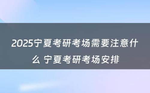 2025宁夏考研考场需要注意什么 宁夏考研考场安排