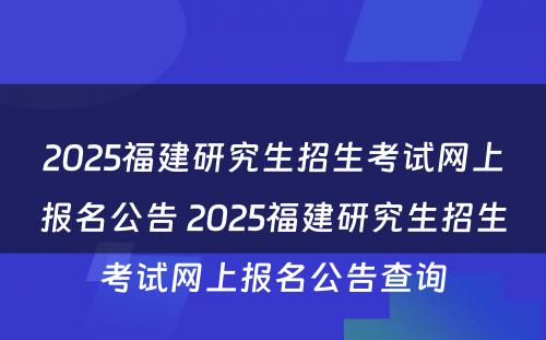 2025福建研究生招生考试网上报名公告 2025福建研究生招生考试网上报名公告查询