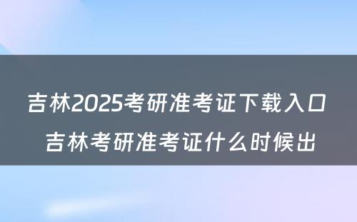 吉林2025考研准考证下载入口 吉林考研准考证什么时候出