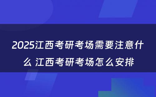 2025江西考研考场需要注意什么 江西考研考场怎么安排