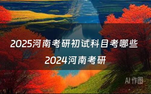 2025河南考研初试科目考哪些 2024河南考研