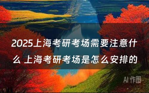 2025上海考研考场需要注意什么 上海考研考场是怎么安排的