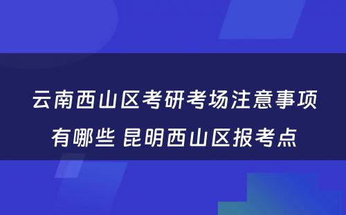 云南西山区考研考场注意事项有哪些 昆明西山区报考点