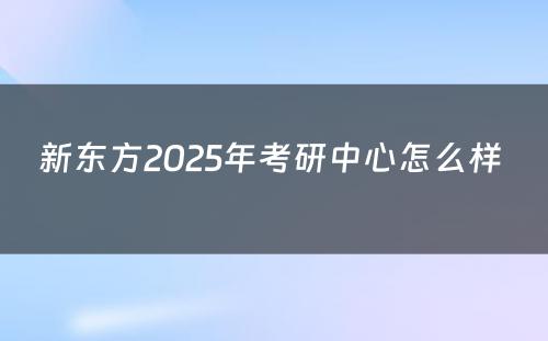 新东方2025年考研中心怎么样 