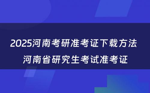 2025河南考研准考证下载方法 河南省研究生考试准考证