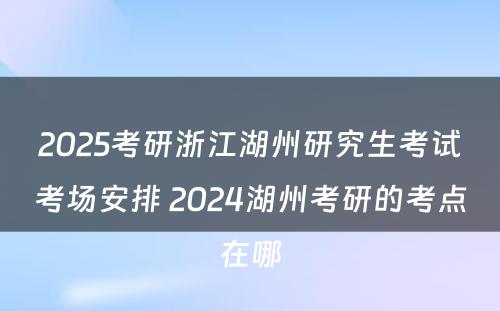 2025考研浙江湖州研究生考试考场安排 2024湖州考研的考点在哪