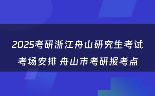 2025考研浙江舟山研究生考试考场安排 舟山市考研报考点